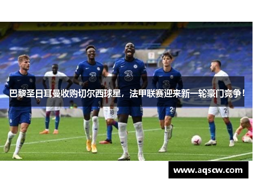 巴黎圣日耳曼收购切尔西球星，法甲联赛迎来新一轮豪门竞争！